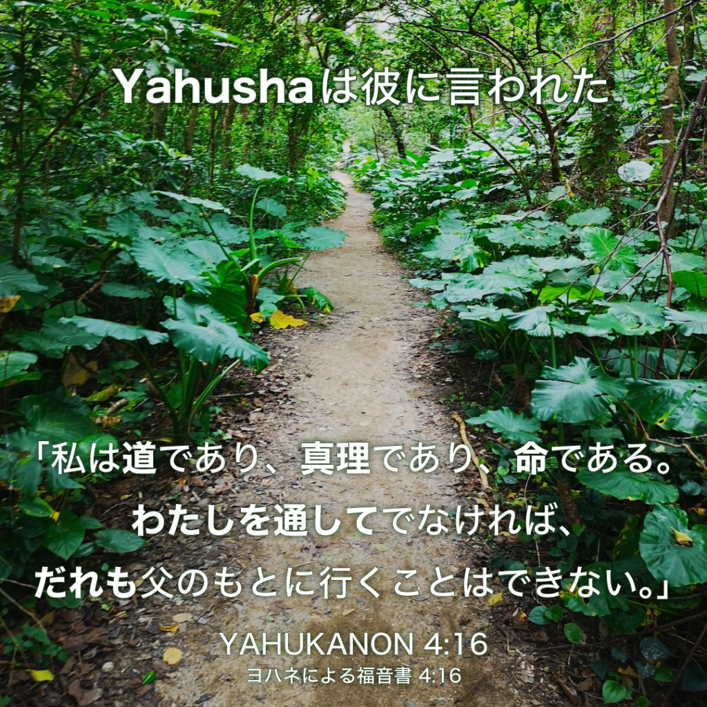 YAHUKANON(ヨハネによる福音書4章16節)：Yahushaは彼に言われた、「私は道であり、真理であり、命である。わたしを通してでなければ、だれも父のもとに行くことはできない。」