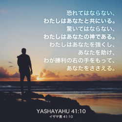 YASHAYAHU(イザヤ書)41章10節：恐れてはならない、わたしはあなたと共にいる。驚いてはならない、わたしはあなたの神である。わたしはあなたを強くし、あなたを助け、わが勝利の右の手をもって、あなたをささえる。