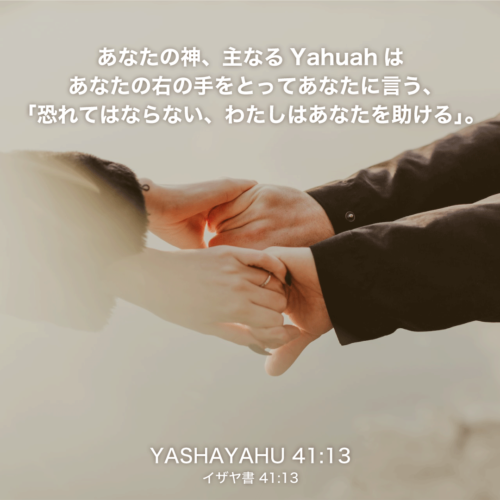 YASHAYAHU(イザヤ書)41章13節：あなたの神、主なるYahuahはあなたの右の手をとってあなたに言う、「恐れてはならない、わたしはあなたを助ける。」