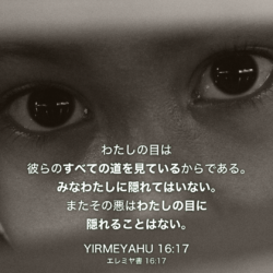 YIRMEYAHU(エレミヤ書)16章17節：わたしの目は彼らのすべての道を見ているからである。みなわたしに隠れてはいない。またその悪はわたしの目に隠れることはない。