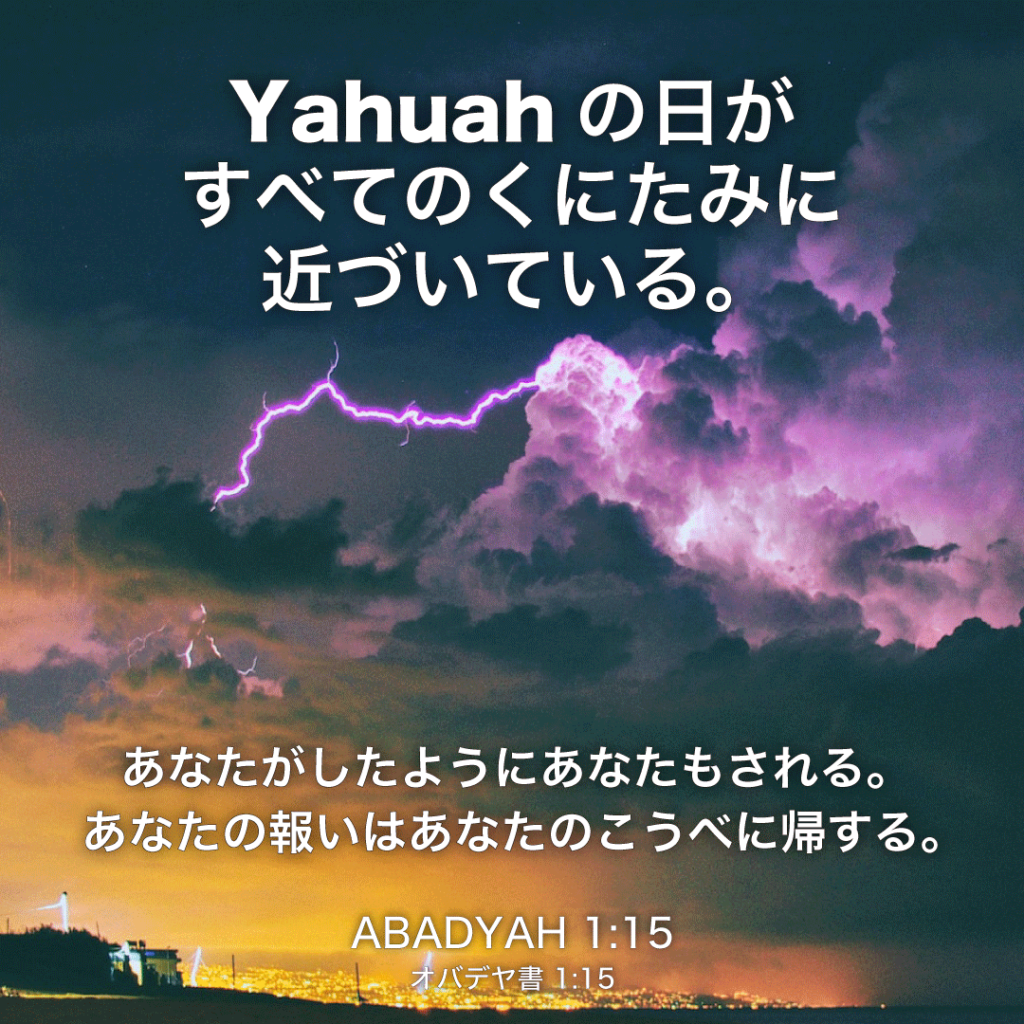 ABADYAH(オバデヤ書)1章15節：Yahuahの日がすべてのくにたみに近づいている。あなたがしたようにあなたもされる。あなたの報いはあなたのこうべに帰する。