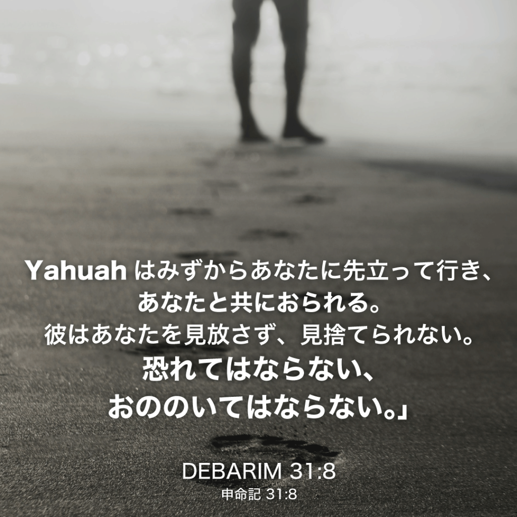 DEBARIM(申命記)31章8節：Yahuahはみずからあなたに先立って行き、あなたと共におられる。彼はあなたを見放さず、見捨てられない。恐れてはならない、おののいてはならない。」