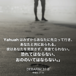 DEBARIM(申命記)31章8節：Yahuahはみずからあなたに先立って行き、あなたと共におられる。彼はあなたを見放さず、見捨てられない。恐れてはならない、おののいてはならない。」