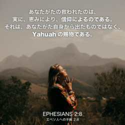 EPHESIANS(エペソ人への手紙)2章8節：あなたがたの救われたのは、実に、恵みにより、信仰によるのである。それは、あなたがた自身から出たものではなく、Yahuahの賜物である。