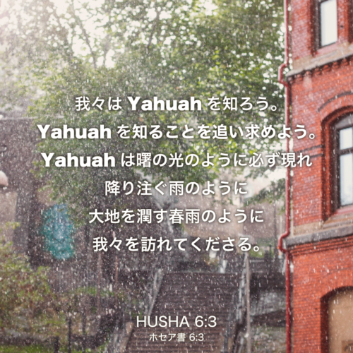 HUSHA(ホセア書)6章3節：我々はYahuahを知ろう。Yahuahを知ることを追い求めよう。Yahuahは曙の光のように必ず現れ 降り注ぐ雨のように 大地を潤す春雨のように我々を訪れてくださる。