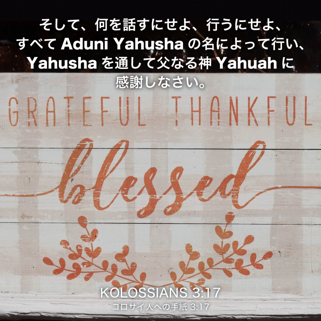 KOLOSSIANS(コロサイ人への手紙)3章17節：そして、何を話すにせよ、行うにせよ、すべてAduni Yahushaの名によって行い、Yahushaを通して父なる神Yahuahに感謝しなさい。