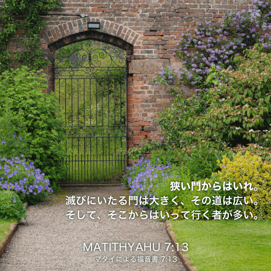 MATITHYAHU(マタイによる福音書)7章13節：狭い門からはいれ。滅びにいたる門は大きく、その道は広い。そして、そこからはいって行く者が多い。