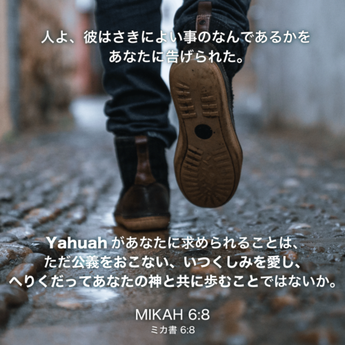 MIKAH(ミカ書)6章8節：人よ、彼はさきによい事のなんであるかをあなたに告げられた。Yahuahがあなたに求められることは、ただ公義をおこない、いつくしみを愛し、へりくだってあなたの神と共に歩むことではないか。