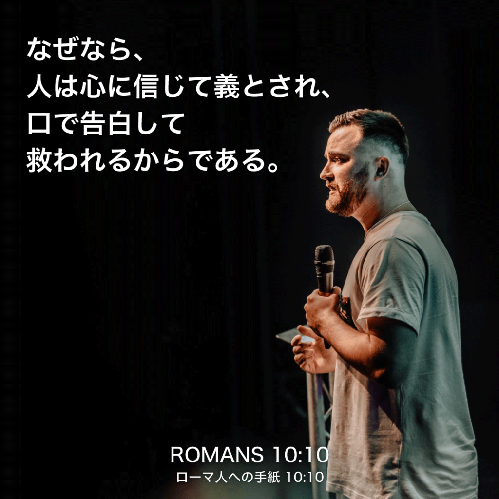 ROMANS(ローマ人への手紙)10章10節：なぜなら、人は心に信じて義とされ、口で告白して救われるからである。