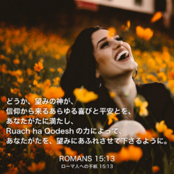 ROMANS(ローマ人への手紙)15章13節：どうか、望みの神が、信仰から来るあらゆる喜びと平安とを、あなたがたに満たし、Ruach ha Qodeshの力によって、あなたがたを、望みにあふれさせて下さるように。