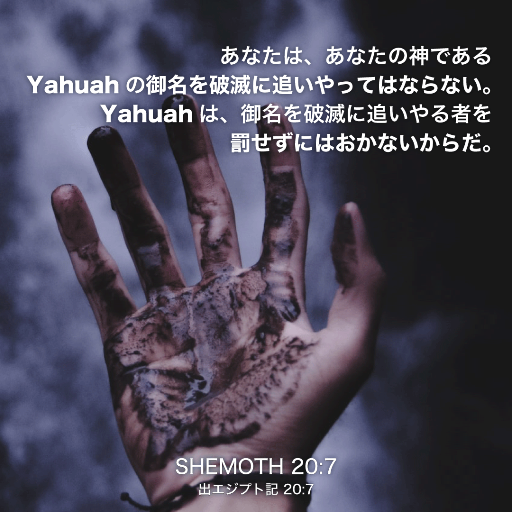 SHEMOTH(出エジプト記)20章7節：あなたは、あなたの神であるYahuahの御名を破滅に追いやってはならない。Yahuahは、御名を破滅に追いやる者を罰せずにはおかないからだ。