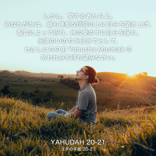 YAHUDAH(ユダの手紙)20節〜21節：しかし、愛する者たちよ。あなたがたは、最も神聖な信仰の上に自らを築き上げ、聖霊によって祈り、神の愛の中に自らを保ち、永遠のいのちを目あてとして、わたしたちの主Yahusha Mashiakのあわれみを待ち望みなさい。