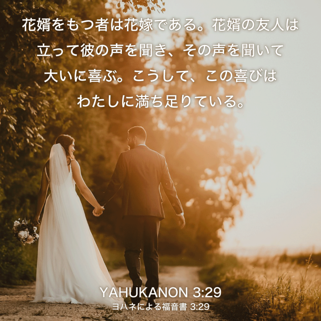 YAHUKANON(ヨハネによる福音書) 3章29節：花婿をもつ者は花嫁である。花婿の友人は立って彼の声を聞き、その声を聞いて大いに喜ぶ。こうして、この喜びはわたしに満ち足りている。