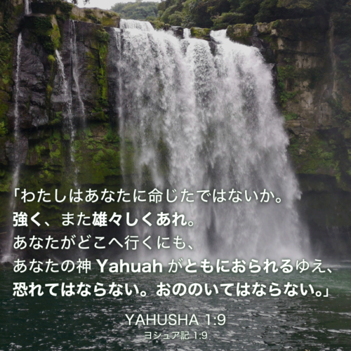 YAHUSHA(ヨシュア記)1章9節：「わたしはあなたに命じたではないか。強く、また雄々しくあれ。あなたがどこへ行くにも、あなたの神Yahuahがともにおられるゆえ、恐れてはならない。おののいてはならない。」
