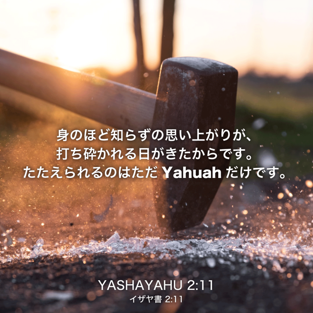 YASHAYAHU(イザヤ書)2章11節：身のほど知らずの思い上がりが、打ち砕かれる日がきたからです。たたえられるのはただYahuahだけです。