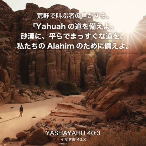 YASHAYAHU(イザヤ書)40章3節：荒野で叫ぶ者の声がする、「Yahuahの道を備えよ。砂漠に、平らでまっすぐな道を、私たちのAlahimのために備えよ。