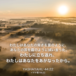 YASHAYAHU(イザヤ書)44章22節：わたしはあなたの背きを雲のように、 あなたの罪を霧のように拭い去った。 わたしに立ち返れ、 わたしはあなたをあがなったから。