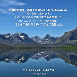 YASHAYAHU(イザヤ書)44章24節：あなたを造り、あなたを買い戻したYahuahは、次のように言います。「わたしはこの手ですべてのものを造った。わたしひとりで、天を引き伸ばし、地とその中にあるすべてのものを造った。