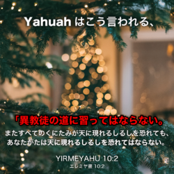YIRMEYAHU(エレミヤ書)10章2節：Yahuahはこう言われる、「異教徒の道に習ってはならない。また、すべてのくにたみが天に現れるしるしを遅れても、あなたがたは天に現れるしるしを恐れてはならない。