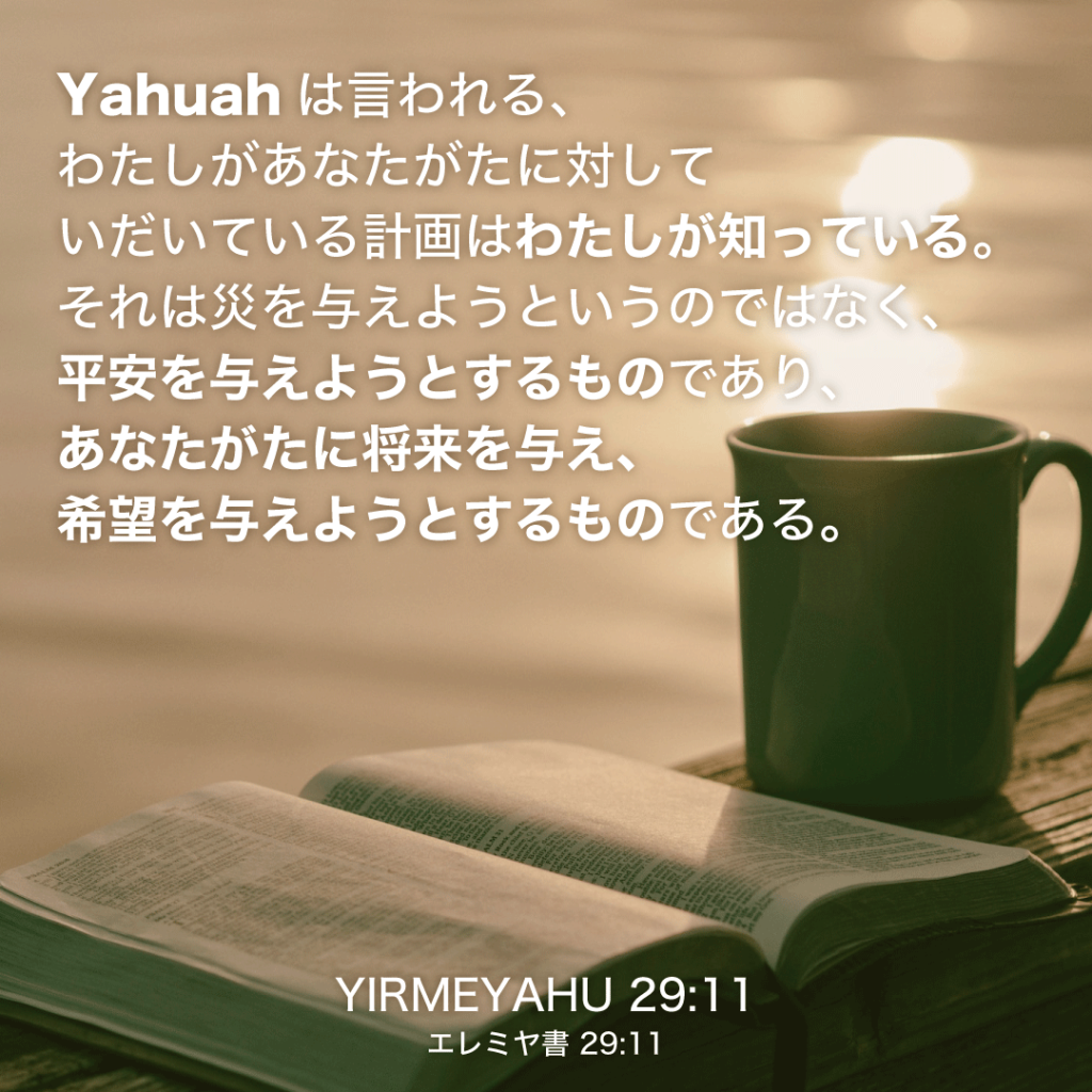 YIRMEYAHU(エレミヤ書)29章11節：Yahuahは言われる、わたしがあなたがたに対していだいている計画はわたしが知っている。それは災を与えようというのではなく、平安を与えようとするものであり、あなたがたに将来を与え、希望を与えようとするものである。