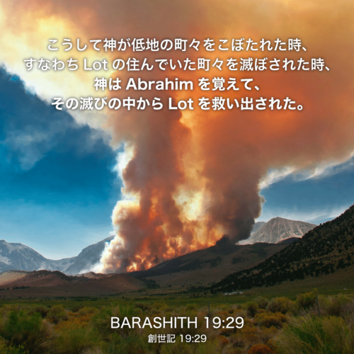 BARASHITH(創世記)19章29節：こうして神が低地の町々をこぼたれた時、すなわちLotの住んでいた町々を滅ぼされた時、神はAbrahimを覚えて、その滅びの中からLotを救い出された。