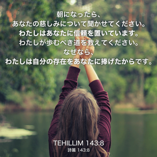 TEHILLIM(詩篇)143章8節：朝になったら、あなたの慈しみについて聞かせてください。わたしはあなたに信頼を置いています。わたしが歩むべき道を教えてください。なぜなら、わたしは自分の存在をあなたに捧げたからです。