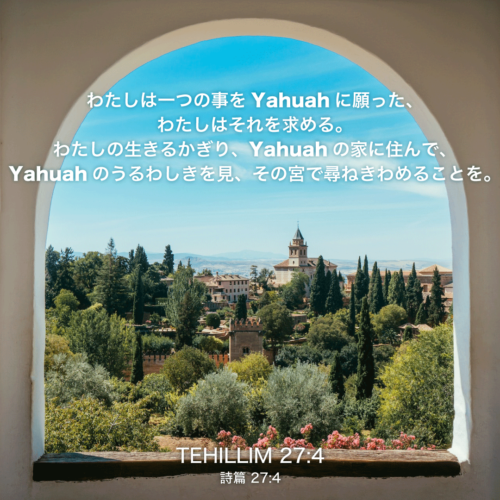 TEHILLIM(詩篇)27章4節：わたしは一つの事をYahuahに願った、わたしはそれを求める。わたしの生きるかぎり、Yahuahの家に住んで、Yahuahのうるわしきを見、その宮で尋ねきわめることを。