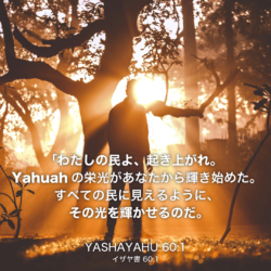 YASHAYAHU(イザヤ書)60章1節：「わたしの民よ、起き上がれ。 Yahuahの栄光があなたから輝き始めた。 すべての民に見えるように、 その光を輝かせるのだ。