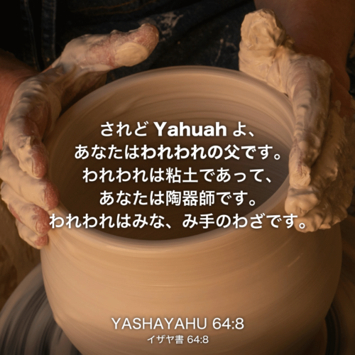 YASHAYAHU(イザヤ書)64章8節：されどYahuahよ、あなたはわれわれの父です。われわれは粘土であって、あなたは陶器師です。われわれはみな、み手のわざです。