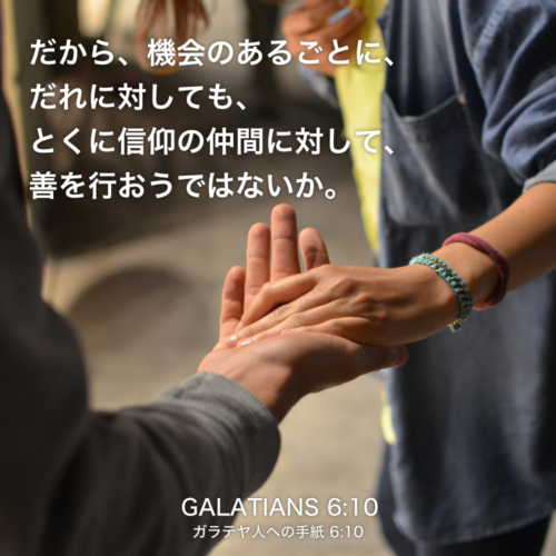 GALATIANS(ガラテヤ人への手紙)6章10節：だから、機会のあるごとに、 だれに対しても、とくに信仰の仲間に対して、善を行おうではないか。