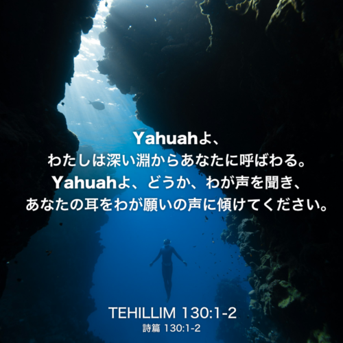 TEHILLIM(詩篇)130章1節〜2節：Yahuahよ、わたしは深い淵からあなたに呼ばわる。Yahuahよ、どうか、わが声を聞き、あなたの耳をわが願いの声に傾けてください。