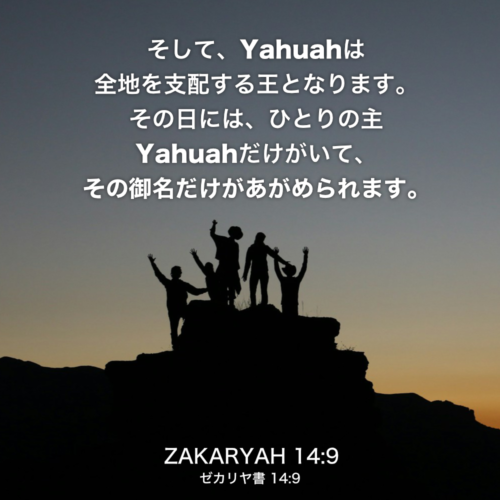 ZAKARYAH(ゼカリヤ書)14章9節：そして、Yahuahは全地を支配する王となります。その日には、ひとりの主Yahuahだけがいて、その御名だけがあがめられます。