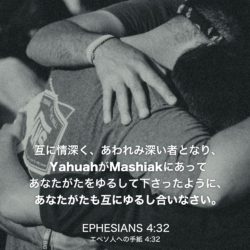 EPHESIANS(エペソ人への手紙)4章32節：互に情深く、あわれみ深い者となり、YahuahがMashiakにあってあなたがたをゆるして下さったように、あなたがたも互にゆるし合いなさい。
