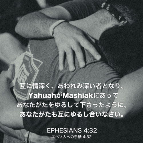 EPHESIANS(エペソ人への手紙)4章32節：互に情深く、あわれみ深い者となり、YahuahがMashiakにあってあなたがたをゆるして下さったように、あなたがたも互にゆるし合いなさい。