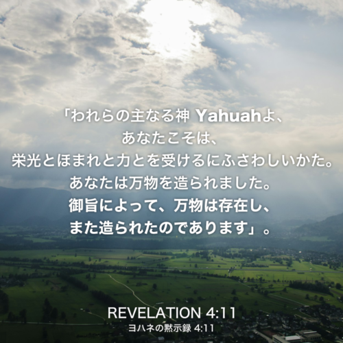 REVELATION(ヨハネの黙示録)4章11節：「われらの主なる神 Yahuahよ、 あなたこそは、栄光とほまれと力とを受けるにふさわしいかた。 あなたは万物を造られました。御旨によって、万物は存在し、 また造られたのであります」。