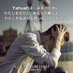 TEHILLIM(詩篇)143章11節：Yahuahよ、み名のために、わたしを生かし、 あなたの義によって、わたしを悩みから救い出してください。