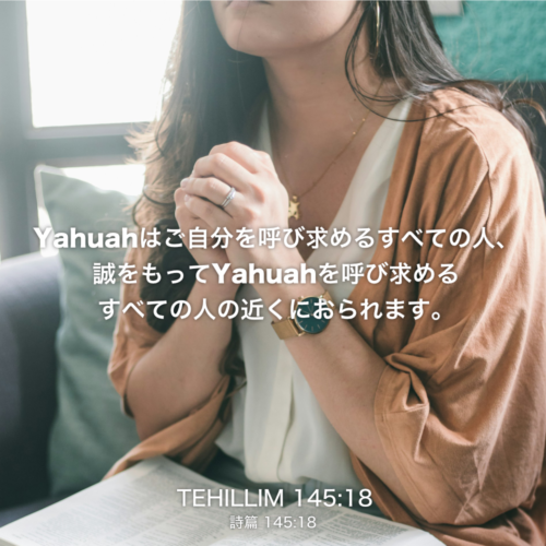 TEHILLIM(詩篇)145章18節：Yahuahはご自分を呼び求めるすべての人、誠をもってYahuahを呼び求めるすべての人の近くにおられます。