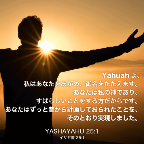 YASHAYAHU(イザヤ書)25章1節：Yahuahよ、私はあなたをあがめ、御名をたたえます。あなたは私の神であり、すばらしいことをする方だからです。あなたはずっと昔から計画しておられたことを、そのとおり実現しました。