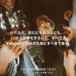1 KORINTHIANS(コリント人への第一の手紙) 10章31節：だから、飲むにも食べるにも、また何事をするにも、すべてYahuahの栄光のためにすべきである。
