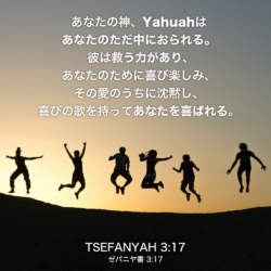TSEFANYAH(ゼパニヤ書) 3章17節：あなたの神、Yahuahはあなたのただ中におられる。彼は救う力があり、あなたのために喜び楽しみ、その愛のうちに沈黙し、喜びの歌を持ってあなたを喜ばれる。