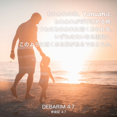 DEBARIM(申命記) 4章7節：われわれの神、Yahuahは、われわれが呼び求める時、つねにわれわれに近くおられる。いずれの大いなる国民に、このように近くおる神があるであろうか。