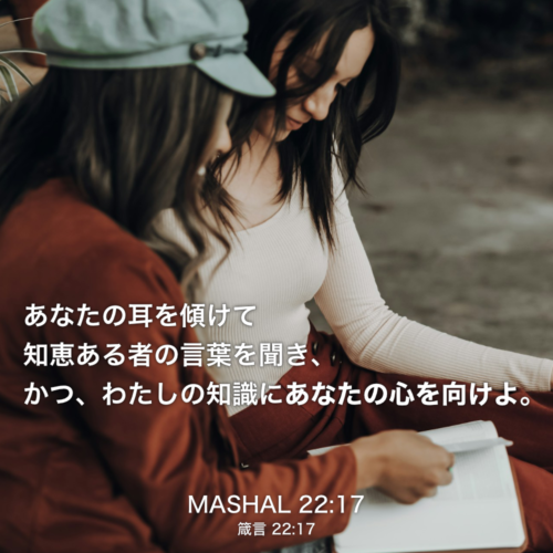 MASHAL(箴言) 22章17説：あなたの耳を傾けて知恵ある者の言葉を聞き、かつ、わたしの知識にあなたの心を向けよ。