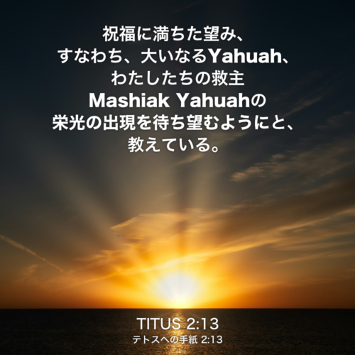 TITUS(テトスへの手紙) 2章13節：祝福に満ちた望み、すなわち、大いなるYahuah、わたしたちの救主Mashiak Yahuahの栄光の出現を待ち望むようにと、教えている。