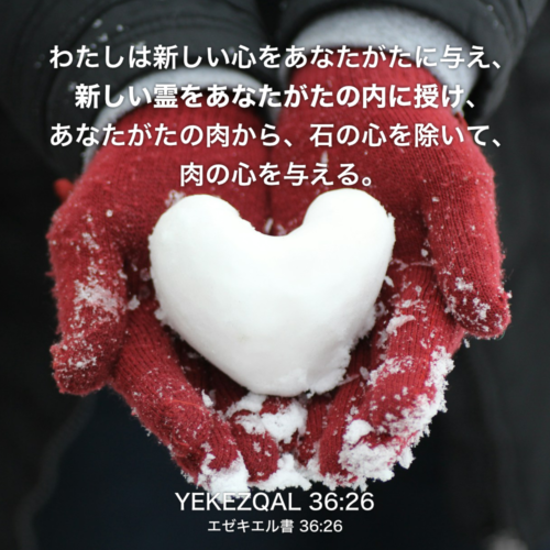 YEKEZQAL(エゼキエル書) 36章26節：わたしは新しい心をあなたがたに与え、新しい霊をあなたがたの内に授け、あなたがたの肉から、石の心を除いて、肉の心を与える。