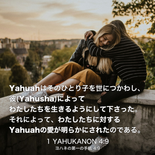 1 YAHUKANON(ヨハネの第一の手紙) 4章9節：Yahuahはそのひとり子を世につかわし、彼(Yahusha)によってわたしたちを生きるようにして下さった。それによって、わたしたちに対するYahuahの愛が明らかにされたのである。