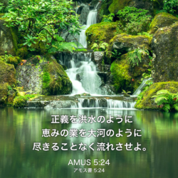 AMUS(アモス書) 5章24節：正義を洪水のように 恵みの業を大河のように 尽きることなく流れさせよ。