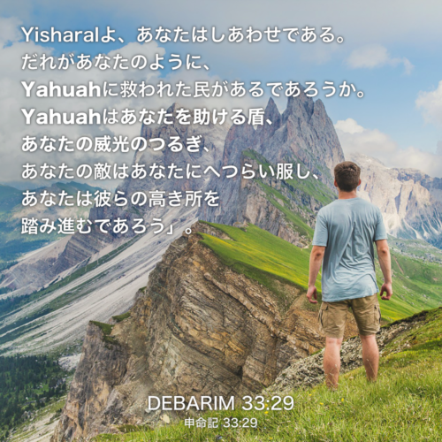 DEBARIM(申命記) 33章29節：Yisharalよ、あなたはしあわせである。だれがあなたのように、Yahuahに救われた民があるであろうか。Yahuahはあなたを助ける盾、 あなたの威光のつるぎ、あなたの敵はあなたにへつらい服し、あなたは彼らの高き所を踏み進むであろう」。