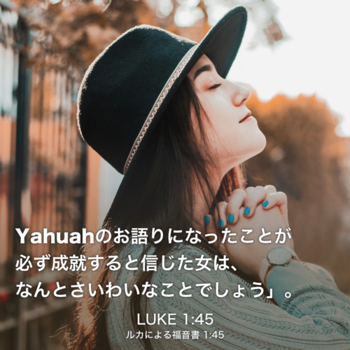 LUKE(ルカによる福音書) 1章45節：Yahuahのお語りになったことが必ず成就すると信じた女は、なんとさいわいなことでしょう」。