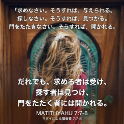 MATITHYAHU(マタイによる福音書) 7章7節〜8節：「求めなさい。そうすれば、与えられる。探しなさい。そうすれば、見つかる。門をたたきなさい。そうすれば、開かれる。 だれでも、求める者は受け、探す者は見つけ、門をたたく者には開かれる。
