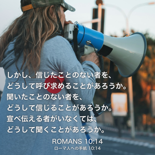 ROMANS(ローマ人への手紙) 10章14節：しかし、信じたことのない者を、どうして呼び求めることがあろうか。聞いたことのない者を、どうして信じることがあろうか。宣べ伝える者がいなくては、どうして聞くことがあろうか。